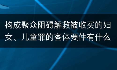 构成聚众阻碍解救被收买的妇女、儿童罪的客体要件有什么