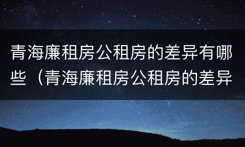 青海廉租房公租房的差异有哪些（青海廉租房公租房的差异有哪些地方）