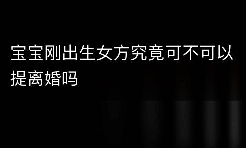 宝宝刚出生女方究竟可不可以提离婚吗