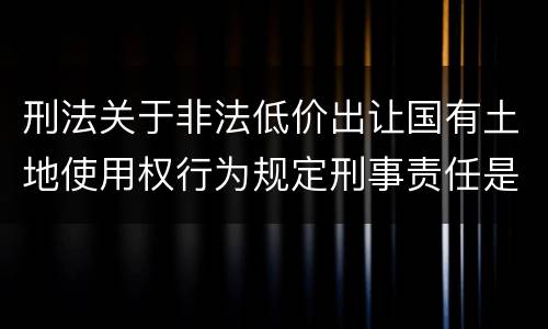 刑法关于非法低价出让国有土地使用权行为规定刑事责任是怎样