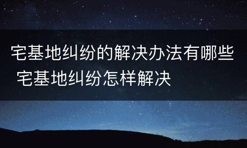 宅基地纠纷的解决办法有哪些 宅基地纠纷怎样解决