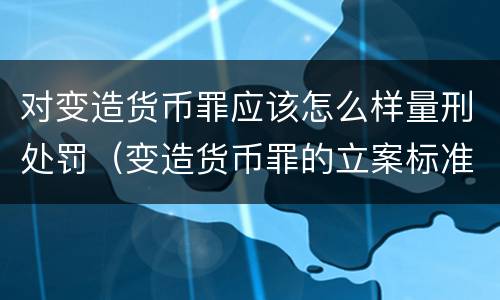 对变造货币罪应该怎么样量刑处罚（变造货币罪的立案标准）