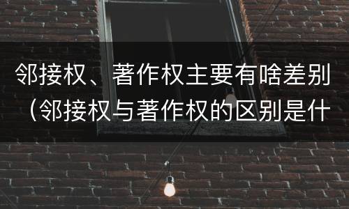 邻接权、著作权主要有啥差别（邻接权与著作权的区别是什么）