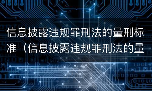 信息披露违规罪刑法的量刑标准（信息披露违规罪刑法的量刑标准是多少）
