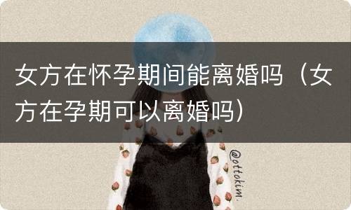 女方在怀孕期间能离婚吗（女方在孕期可以离婚吗）