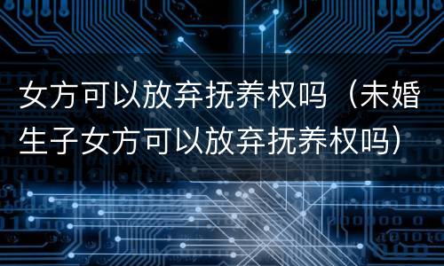 女方可以放弃抚养权吗（未婚生子女方可以放弃抚养权吗）