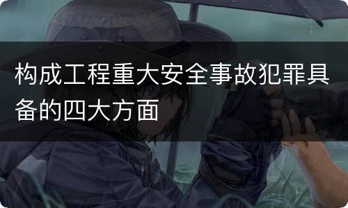 构成工程重大安全事故犯罪具备的四大方面