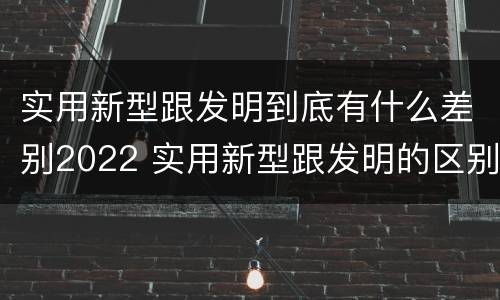 实用新型跟发明到底有什么差别2022 实用新型跟发明的区别
