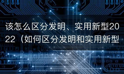 该怎么区分发明、实用新型2022（如何区分发明和实用新型）