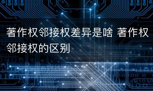 著作权邻接权差异是啥 著作权邻接权的区别