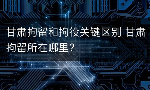 甘肃拘留和拘役关键区别 甘肃拘留所在哪里?