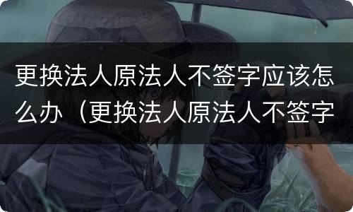 更换法人原法人不签字应该怎么办（更换法人原法人不签字应该怎么办）