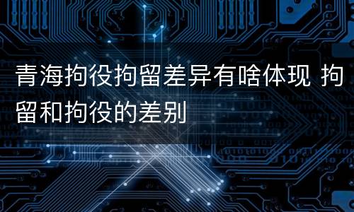 青海拘役拘留差异有啥体现 拘留和拘役的差别