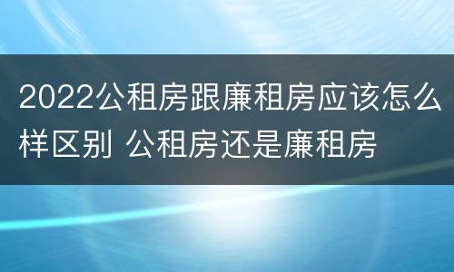 2022公租房跟廉租房应该怎么样区别 公租房还是廉租房