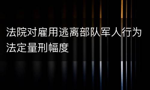 法院对雇用逃离部队军人行为法定量刑幅度