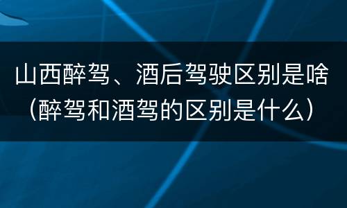 山西醉驾、酒后驾驶区别是啥（醉驾和酒驾的区别是什么）
