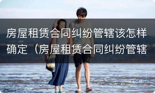 房屋租赁合同纠纷管辖该怎样确定（房屋租赁合同纠纷管辖如何确定）