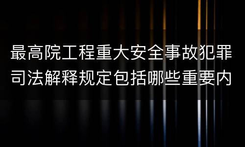最高院工程重大安全事故犯罪司法解释规定包括哪些重要内容