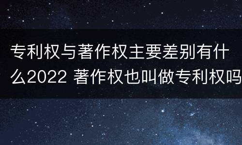 专利权与著作权主要差别有什么2022 著作权也叫做专利权吗