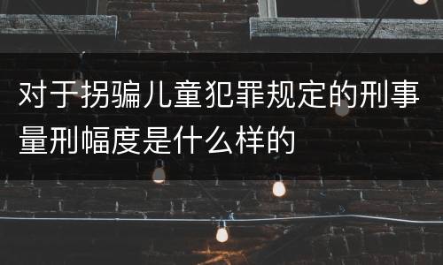 对于拐骗儿童犯罪规定的刑事量刑幅度是什么样的