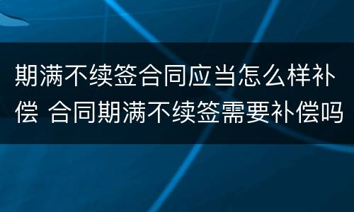 期满不续签合同应当怎么样补偿 合同期满不续签需要补偿吗