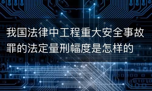 我国法律中工程重大安全事故罪的法定量刑幅度是怎样的