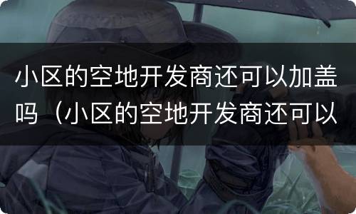 小区的空地开发商还可以加盖吗（小区的空地开发商还可以加盖吗合法吗）