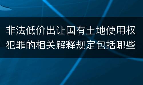 非法低价出让国有土地使用权犯罪的相关解释规定包括哪些