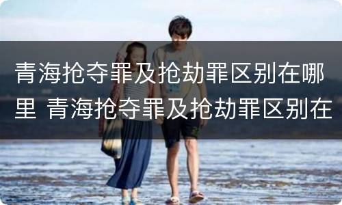 青海抢夺罪及抢劫罪区别在哪里 青海抢夺罪及抢劫罪区别在哪里呢