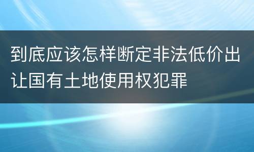 到底应该怎样断定非法低价出让国有土地使用权犯罪