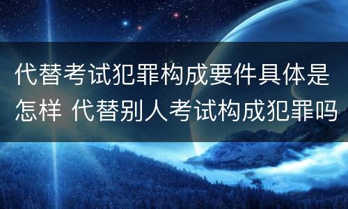代替考试犯罪构成要件具体是怎样 代替别人考试构成犯罪吗