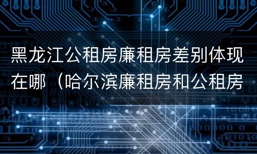黑龙江公租房廉租房差别体现在哪（哈尔滨廉租房和公租房有什么区别）