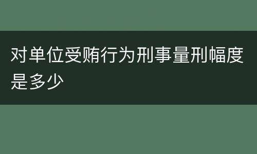 对单位受贿行为刑事量刑幅度是多少