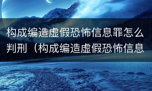 构成编造虚假恐怖信息罪怎么判刑（构成编造虚假恐怖信息罪怎么判刑的）