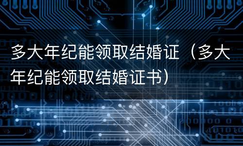 多大年纪能领取结婚证（多大年纪能领取结婚证书）