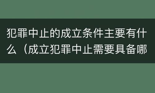 犯罪中止的成立条件主要有什么（成立犯罪中止需要具备哪些条件）