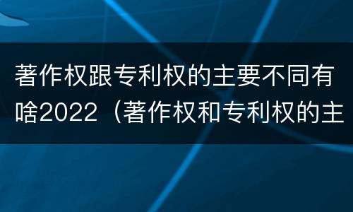 著作权跟专利权的主要不同有啥2022（著作权和专利权的主要区别）