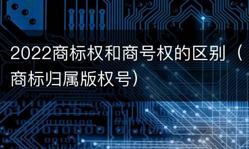 2022商标权和商号权的区别（商标归属版权号）