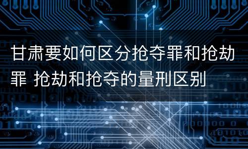 甘肃要如何区分抢夺罪和抢劫罪 抢劫和抢夺的量刑区别