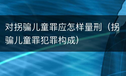 对拐骗儿童罪应怎样量刑（拐骗儿童罪犯罪构成）