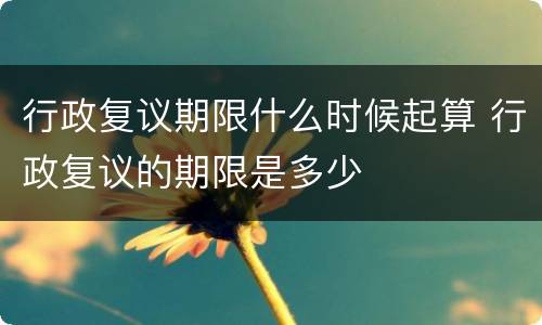 行政复议期限什么时候起算 行政复议的期限是多少