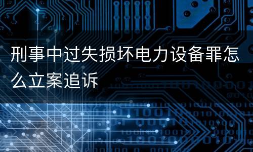 刑事中过失损坏电力设备罪怎么立案追诉