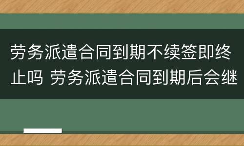 劳务派遣合同到期不续签即终止吗 劳务派遣合同到期后会继续续约么
