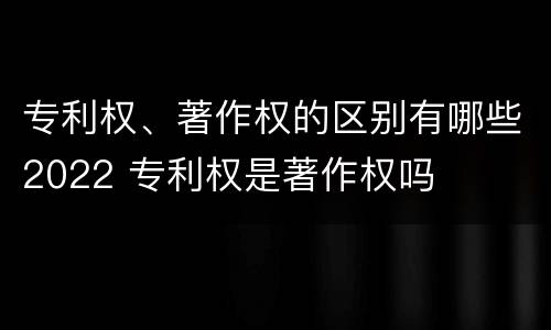 专利权、著作权的区别有哪些2022 专利权是著作权吗