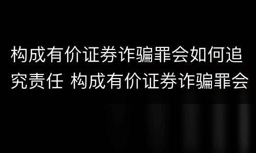 构成有价证券诈骗罪会如何追究责任 构成有价证券诈骗罪会如何追究责任呢