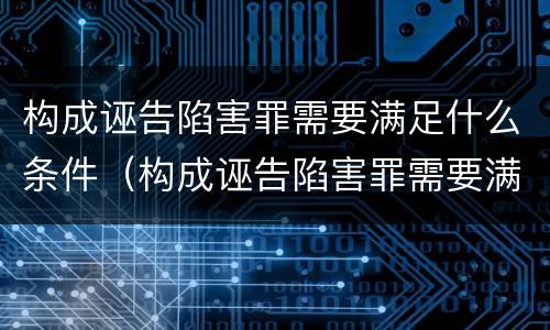 构成诬告陷害罪需要满足什么条件（构成诬告陷害罪需要满足什么条件才能立案）