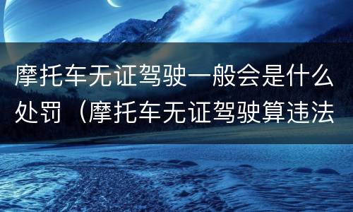 摩托车无证驾驶一般会是什么处罚（摩托车无证驾驶算违法吗）