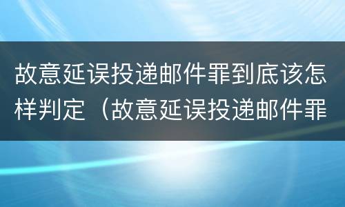故意延误投递邮件罪到底该怎样判定（故意延误投递邮件罪案例）