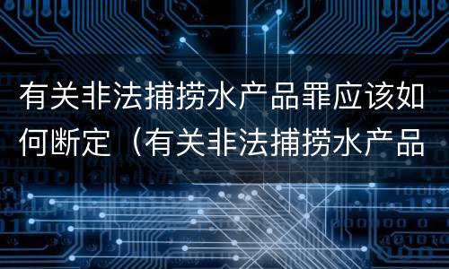 有关非法捕捞水产品罪应该如何断定（有关非法捕捞水产品罪应该如何断定责任）