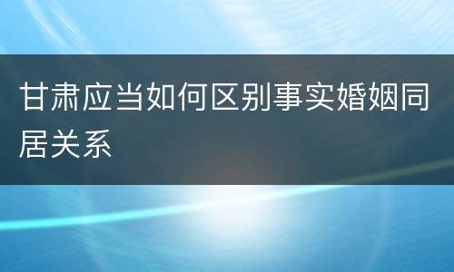 甘肃应当如何区别事实婚姻同居关系